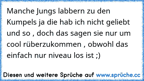 Manche Jungs labbern zu den Kumpels ja die hab ich nicht geliebt und so , doch das sagen sie nur um cool rüberzukommen , obwohl das einfach nur niveau los ist ;)