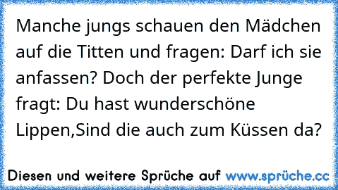 Manche jungs schauen den Mädchen auf die Titten und fragen: Darf ich sie anfassen? Doch der perfekte Junge fragt: Du hast wunderschöne Lippen,Sind die auch zum Küssen da?