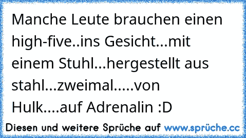 Manche Leute brauchen einen high-five..
ins Gesicht...
mit einem Stuhl...
hergestellt aus stahl...
zweimal.....
von Hulk....
auf Adrenalin :D