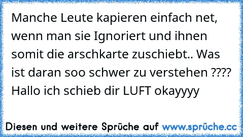 Manche Leute kapieren einfach net, wenn man sie Ignoriert und ihnen somit die arschkarte zuschiebt.. Was ist daran soo schwer zu verstehen ???? Hallo ich schieb dir LUFT okayyyy