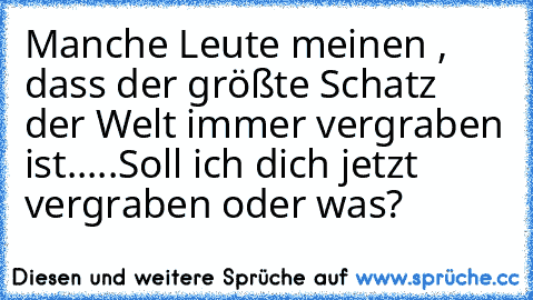 Manche Leute meinen , dass der größte Schatz der Welt immer vergraben ist.....Soll ich dich jetzt vergraben oder was?