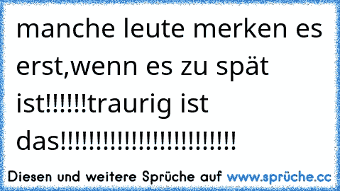 manche leute merken es erst,wenn es zu spät ist!!!!!!traurig ist das!!!!!!!!!!!!!!!!!!!!!!!!!