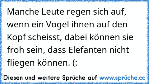 Manche Leute regen sich auf, wenn ein Vogel ihnen auf den Kopf scheisst, dabei können sie froh sein, dass Elefanten nicht fliegen können. (: