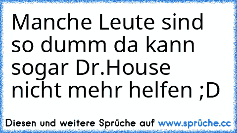 Manche Leute sind so dumm da kann sogar Dr.House nicht mehr helfen ;D