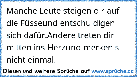 Manche Leute steigen dir auf die Füsse
und entschuldigen sich dafür.
Andere treten dir mitten ins Herz
und merken's nicht einmal.