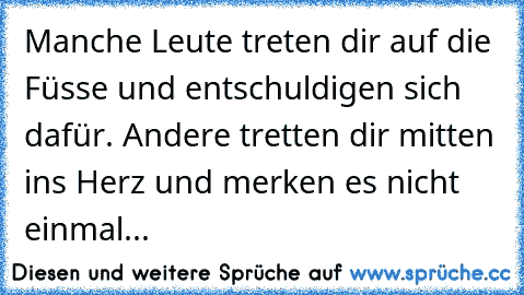 Manche Leute treten dir auf die Füsse und entschuldigen sich dafür. Andere tretten dir mitten ins Herz und merken es nicht einmal...