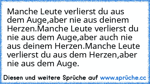 Manche Leute verlierst du aus dem Auge,
aber nie aus deinem Herzen.
Manche Leute verlierst du nie aus dem Auge,
aber auch nie aus deinem Herzen.
Manche Leute verlierst du aus dem Herzen,
aber nie aus dem Auge. ♥