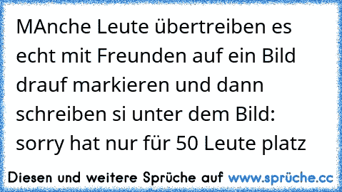 MAnche Leute übertreiben es echt mit Freunden auf ein Bild drauf markieren und dann schreiben si unter dem Bild: sorry hat nur für 50 Leute platz