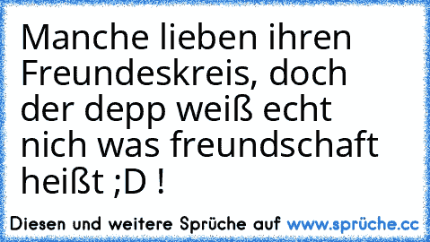 Manche lieben ihren Freundeskreis, doch der depp weiß echt nich was freundschaft heißt ;D !