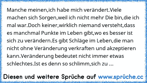 Manche meinen,
ich habe mich verändert.
Viele machen sich Sorgen,
weil ich nicht mehr Die bin,
die ich mal war.
Doch keiner,
wirklich niemand versteht,
dass es manchmal Punkte im Leben gibt,
wo es besser ist sich zu verändern.
Es gibt Schläge im Leben,
die man nicht ohne Veränderung verkraften und akzeptieren kann.
Veränderung bedeutet nicht immer etwas schlechtes.
Ist es denn so schlimm,
sich ...