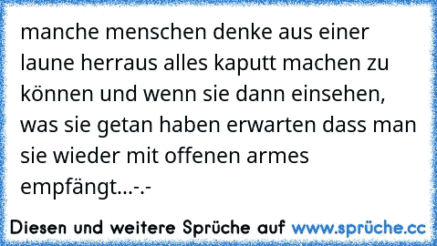 manche menschen denke aus einer laune herraus alles kaputt machen zu können und wenn sie dann einsehen, was sie getan haben erwarten dass man sie wieder mit offenen armes empfängt...
-.-