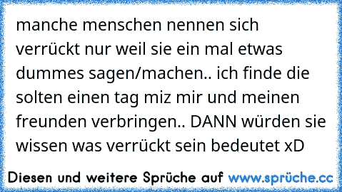 manche menschen nennen sich verrückt nur weil sie ein mal etwas dummes sagen/machen.. ich finde die solten einen tag miz mir und meinen freunden verbringen.. DANN würden sie wissen was verrückt sein bedeutet xD