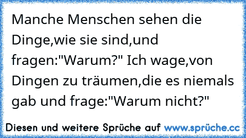 Manche Menschen sehen die Dinge,wie sie sind,und fragen:"Warum?" Ich wage,von Dingen zu träumen,die es niemals gab und frage:"Warum nicht?"