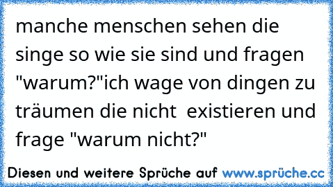 manche menschen sehen die singe so wie sie sind und fragen "warum?"
ich wage von dingen zu träumen die nicht  existieren und frage "warum nicht?"