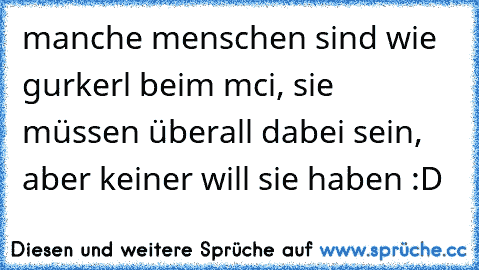 manche menschen sind wie gurkerl beim mci, sie müssen überall dabei sein, aber keiner will sie haben :D