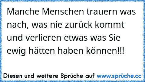 Manche Menschen trauern was nach, was nie zurück kommt und verlieren etwas was Sie ewig hätten haben können!!!