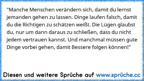 "Manche Menschen verändern sich, damit du lernst jemanden gehen zu lassen. Dinge laufen falsch, damit du die Richtigen zu schätzen weißt. Die Lügen glaubst du, nur um dann daraus zu schließen, dass du nicht jedem vertrauen kannst. Und manchmal müssen gute Dinge vorbei gehen, damit Bessere folgen können!"