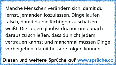 Manche Menschen verändern sich, damit du lernst, jemanden loszulassen. Dinge laufen falsch, damit du die Richtigen zu schätzen weißt. Die Lügen glaubst du, nur um danach daraus zu schließen, dass du nicht jedem vertrauen kannst und manchmal müssen Dinge vorbeigehen, damit bessere folgen können.