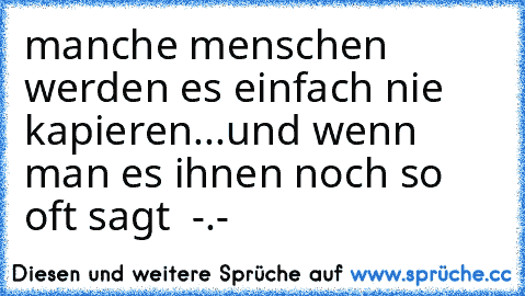 manche menschen werden es einfach nie kapieren...und wenn man es ihnen noch so oft sagt  -.-