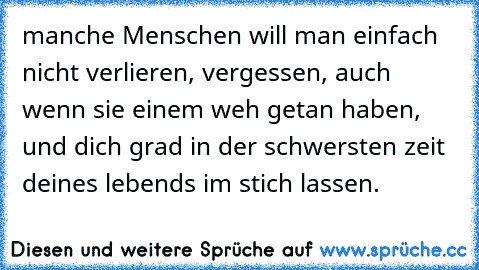 manche Menschen will man einfach nicht verlieren, vergessen, auch wenn sie einem weh getan haben, und dich grad in der schwersten zeit deines lebend´s im stich lassen.