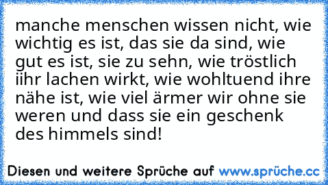 manche menschen wissen nicht, wie wichtig es ist, das sie da sind, wie gut es ist, sie zu sehn, wie tröstlich iihr lachen wirkt, wie wohltuend ihre nähe ist, wie viel ärmer wir ohne sie weren und dass sie ein geschenk des himmels sind!