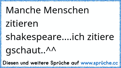 Manche Menschen zitieren shakespeare....ich zitiere gschaut..^^