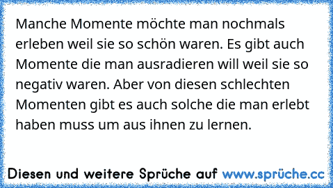 Manche Momente möchte man nochmals erleben weil sie so schön waren. Es gibt auch Momente die man ausradieren will weil sie so negativ waren. Aber von diesen schlechten Momenten gibt es auch solche die man erlebt haben muss um aus ihnen zu lernen.