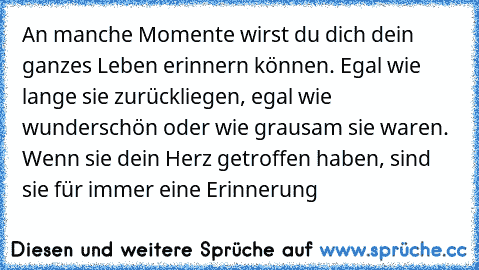 An manche Momente wirst du dich dein ganzes Leben erinnern können. Egal wie lange sie zurückliegen, egal wie wunderschön oder wie grausam sie waren. Wenn sie dein Herz getroffen haben, sind sie für immer eine Erinnerung…