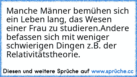 Manche Männer bemühen sich ein Leben lang, das Wesen einer Frau zu studieren.
Andere befassen sich mit weniger schwierigen Dingen z.B. der Relativitätstheorie.