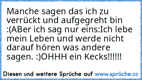 Manche sagen das ich zu verrückt und aufgegreht bin :(
ABer ich sag nur eins:
Ich lebe mein Leben und werde nicht darauf hören was andere sagen. :)
OHHH ein Kecks!!!!!!