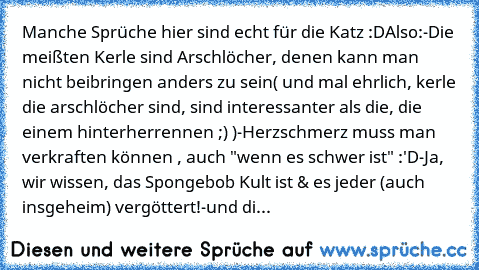 Manche Sprüche hier sind echt für die Katz :D
Also:
-Die meißten Kerle sind Arschlöcher, denen kann man nicht beibringen anders zu sein( und mal ehrlich, kerle die arschlöcher sind, sind interessanter als die, die einem hinterherrennen ;) )
-Herzschmerz muss man verkraften können , auch "wenn es schwer ist" :'D
-Ja, wir wissen, das Spongebob Kult ist & es jeder (auch insgeheim) vergöttert!
-und...