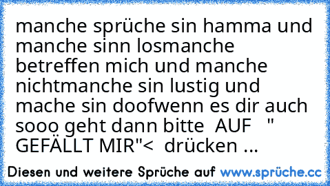 manche sprüche sin hamma und manche sinn los
♥♥♥♥♥♥♥♥♥♥♥♥♥♥♥♥
manche betreffen mich und manche nicht
♥♥♥♥♥♥♥♥♥♥♥♥♥♥♥♥♥
manche sin lustig und mache sin doof
♥♥♥♥♥♥♥♥♥♥♥♥♥♥♥♥♥♥
wenn es dir auch sooo geht dann bitte  AUF 
♥♥♥♥♥  " GEFÄLLT MIR"♥♥♥♥♥♥< 
♥♥♥♥♥♥ drücken ♥♥♥♥♥♥♥...