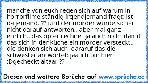 manche von euch regen sich auf warum in horrorfilme ständig irgendjemand fragt: ist da jemand..?? und der mörder würde sicher nicht darauf antworten.. aber mal ganz ehrlich.. das opfer rechnet ja auch nicht damit das sich in der küche ein mörder versteckt.. die denken sich auch  dararuf das die schwester antwortet: jaa ich bin hier :D
gecheckt altaar ??