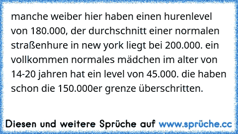 manche weiber hier haben einen hurenlevel von 180.000, der durchschnitt einer normalen straßenhure in new york liegt bei 200.000. ein vollkommen normales mädchen im alter von 14-20 jahren hat ein level von 45.000. die haben schon die 150.000er grenze überschritten.