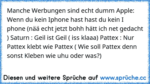 Manche Werbungen sind echt dumm
 Apple:
 Wenn du kein Iphone hast hast du kein I phone
 (nää echt jetzt bohh hätt ich net gedacht )
 Saturn :
 Geil ist Geil
 ( iss klaaa)
 Pattex :
 Nur Pattex klebt wie Pattex
 ( Wie soll Pattex denn sonst Kleben wie uhu oder was?)