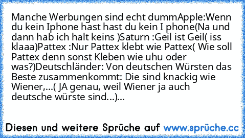 Manche Werbungen sind echt dumm
Apple:
Wenn du kein Iphone hast hast du kein I phone
(Na und dann hab ich halt keins )
Saturn :
Geil ist Geil
( iss klaaa)
Pattex :
Nur Pattex klebt wie Pattex
( Wie soll Pattex denn sonst Kleben wie uhu oder was?)
Deutschländer:
 Von deutschen﻿ Würsten das Beste zusammenkommt: Die sind knackig wie Wiener,...
( JA genau, weil Wiener ja auch deutsche würste sind.....