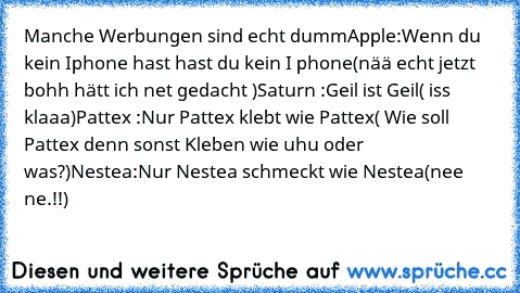 Manche Werbungen sind echt dumm
Apple:
Wenn du kein Iphone hast hast du kein I phone
(nää echt jetzt bohh hätt ich net gedacht )
Saturn :
Geil ist Geil
( iss klaaa)
Pattex :
Nur Pattex klebt wie Pattex
( Wie soll Pattex denn sonst Kleben wie uhu oder was?)
Nestea:
Nur Nestea schmeckt wie Nestea
(nee ne.!!)