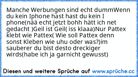 Manche Werbungen sind echt dumm
Wenn du kein Iphone hast hast du kein I phone
(nää echt jetzt bohh hätt ich net gedacht )
Geil ist Geil
( iss klaaa)
Nur Pattex klebt wie Pattex
( Wie soll Pattex denn sonst Kleben wie uhu oder was?)
im sauberer du bist desto dreckiger wirds
(habe ich ja garnicht gewusst)