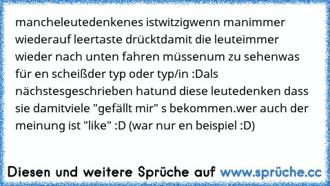 manche
leute
denken
es ist
witzig
wenn man
immer wieder
auf leertaste drückt
damit die leute
immer wieder 
nach unten 
fahren müssen
um zu sehen
was für en scheiß
der typ oder typ/in :D
als nächstes
geschrieben hat
und diese leute
denken dass sie damit
viele "gefällt mir" ´s 
bekommen.
wer auch der meinung ist "like" :D (war nur en beispiel :D)