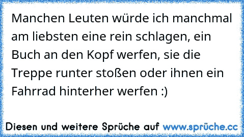 Manchen Leuten würde ich manchmal am liebsten eine rein schlagen, ein Buch an den Kopf werfen, sie die Treppe runter stoßen oder ihnen ein Fahrrad hinterher werfen :)