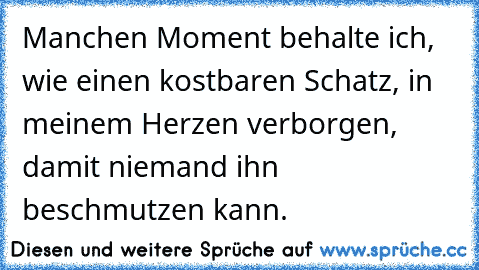 Manchen Moment behalte ich, wie einen kostbaren Schatz, in meinem Herzen verborgen, damit niemand ihn beschmutzen kann.