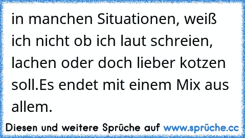 in manchen Situationen, weiß ich nicht ob ich laut schreien, lachen oder doch lieber kotzen soll.
Es endet mit einem Mix aus allem.