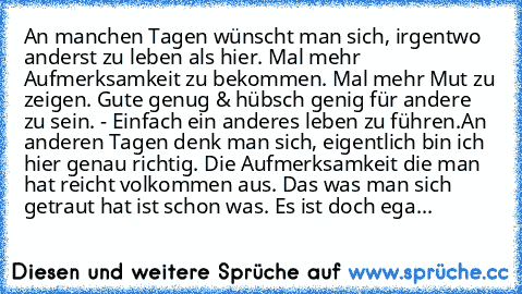 An manchen Tagen wünscht man sich, irgentwo anderst zu leben als hier. Mal mehr Aufmerksamkeit zu bekommen. Mal mehr Mut zu zeigen. Gute genug & hübsch genig für andere zu sein. - Einfach ein anderes leben zu führen.
An anderen Tagen denk man sich, eigentlich bin ich hier genau richtig. Die Aufmerksamkeit die man hat reicht volkommen aus. Das was man sich getraut hat ist schon was. Es ist doch ...