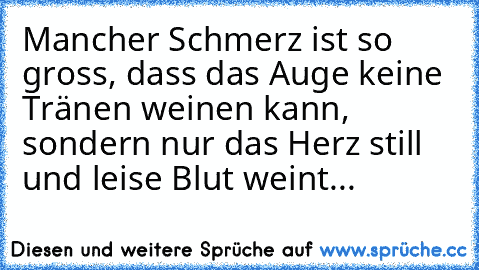 Mancher Schmerz ist so gross, dass das Auge keine Tränen weinen kann, sondern nur das Herz still und leise Blut weint...