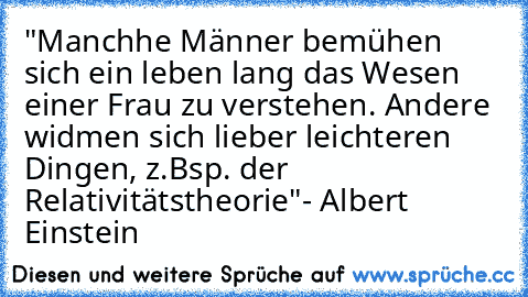 "Manchhe Männer bemühen sich ein leben lang das Wesen einer Frau zu verstehen. Andere widmen sich lieber leichteren Dingen, z.Bsp. der Relativitätstheorie"
- Albert Einstein