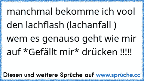 manchmal bekomme ich vool den lachflash (lachanfall ) 
wem es genauso geht wie mir auf *Gefällt mir* drücken !!!!!