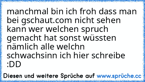 manchmal bin ich froh dass man bei gschaut.com nicht sehen kann wer welchen spruch gemacht hat sonst wüssten nämlich alle welchn schwachsinn ich hier schreibe :DD