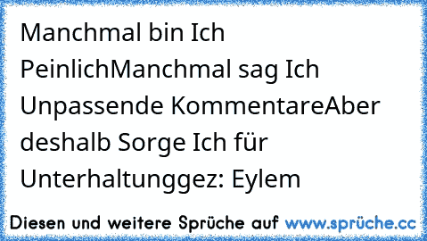 Manchmal bin Ich Peinlich
Manchmal sag Ich Unpassende Kommentare
Aber deshalb Sorge Ich für Unterhaltung
gez: Eylem♥