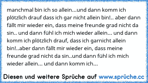 manchmal bin ich so allein...und dann komm ich plötzlich drauf dass ich gar nicht allein bin!.. aber dann fällt mir wieder ein, dass meine freunde grad nicht da sin.. und dann fühl ich mich wieder allein... und dann komm ich plötzlich drauf, dass ich garnicht allein bin!..aber dann fällt mir wieder ein, dass meine freunde grad nicht da sin..und dann fühl ich mich wieder allein... und dann komm ...