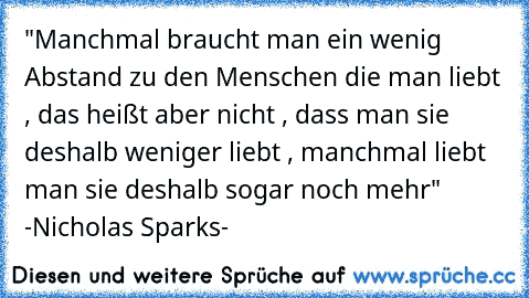 "Manchmal braucht man ein wenig Abstand zu den Menschen die man liebt , das heißt aber nicht , dass man sie deshalb weniger liebt , manchmal liebt man sie deshalb sogar noch mehr" -Nicholas Sparks-